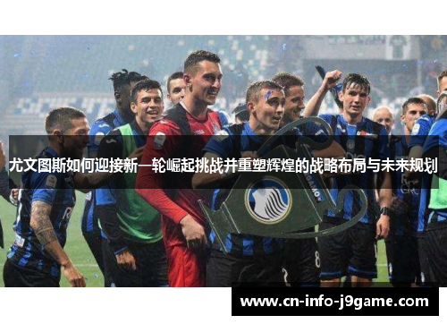 尤文图斯如何迎接新一轮崛起挑战并重塑辉煌的战略布局与未来规划