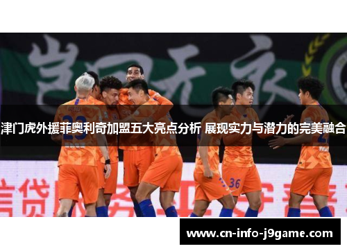 津门虎外援菲奥利奇加盟五大亮点分析 展现实力与潜力的完美融合 津门虎外援菲奥利奇加盟五大亮点分析 展现实力与潜力的完美融合